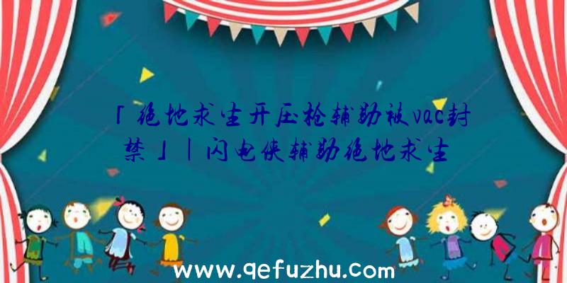 「绝地求生开压枪辅助被vac封禁」|闪电侠辅助绝地求生